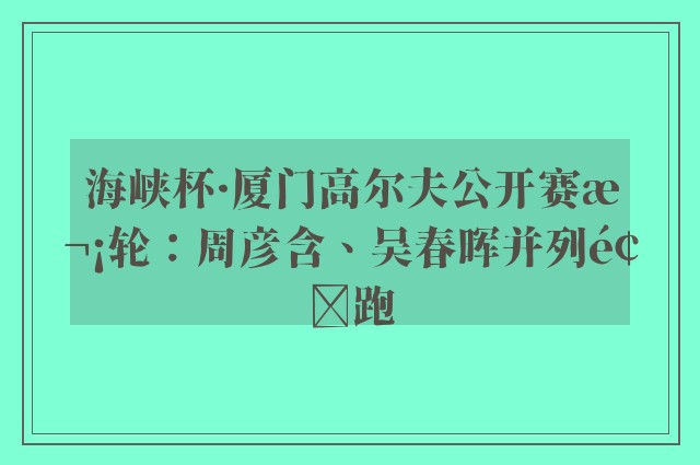 海峡杯·厦门高尔夫公开赛次轮：周彦含、吴春晖并列领跑