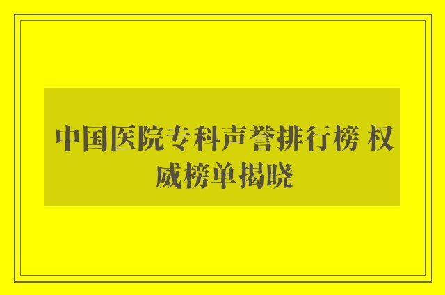 中国医院专科声誉排行榜 权威榜单揭晓