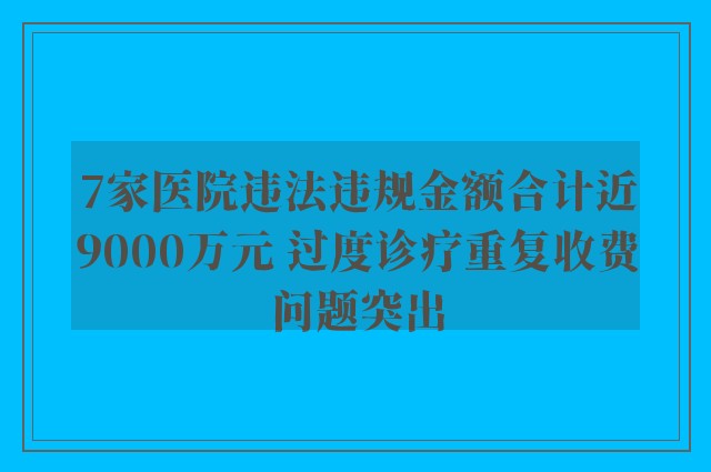 7家医院违法违规金额合计近9000万元 过度诊疗重复收费问题突出