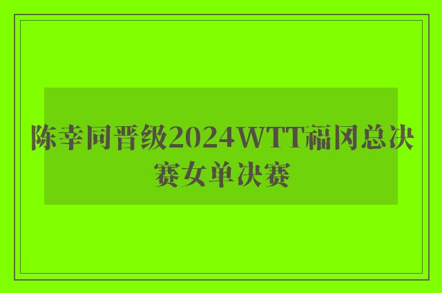 陈幸同晋级2024WTT福冈总决赛女单决赛