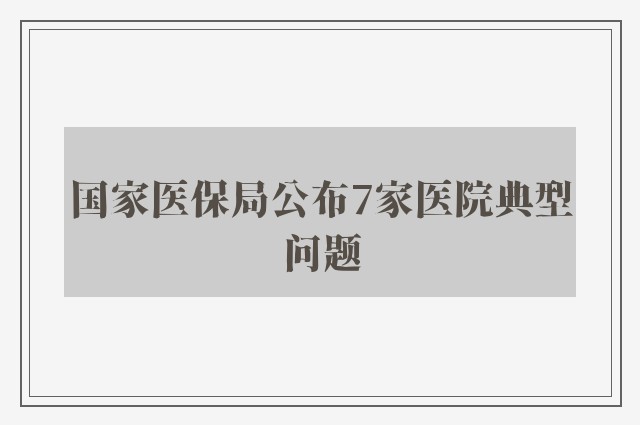 国家医保局公布7家医院典型问题