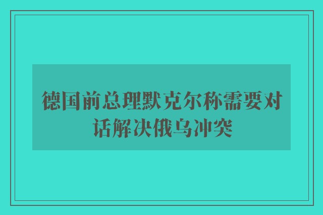 德国前总理默克尔称需要对话解决俄乌冲突