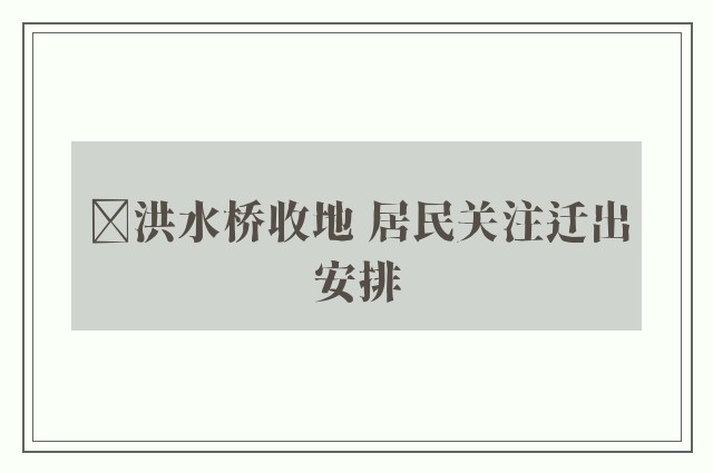 ﻿洪水桥收地 居民关注迁出安排