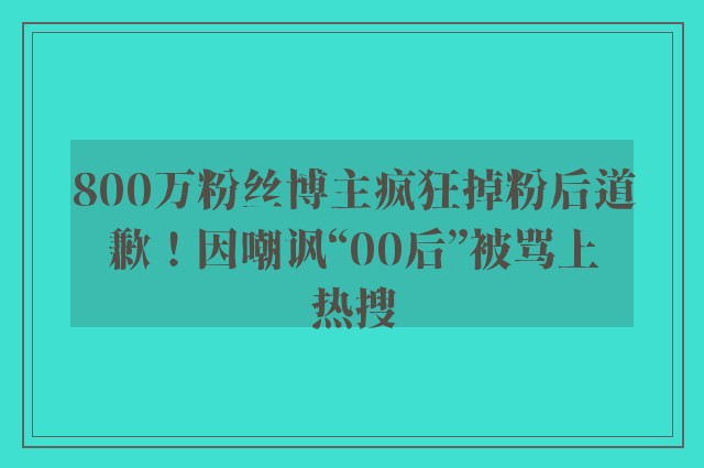 800万粉丝博主疯狂掉粉后道歉！因嘲讽“00后”被骂上热搜