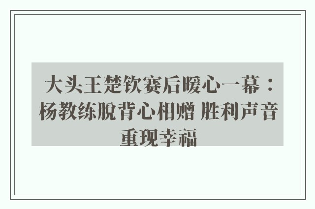 大头王楚钦赛后暖心一幕：杨教练脱背心相赠 胜利声音重现幸福