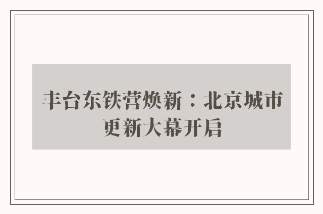 丰台东铁营焕新：北京城市更新大幕开启