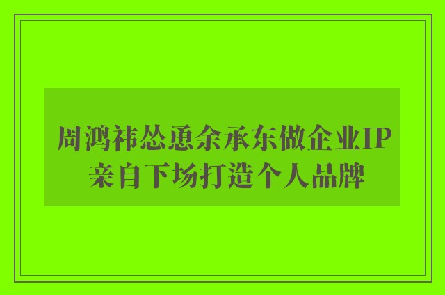 周鸿祎怂恿余承东做企业IP 亲自下场打造个人品牌