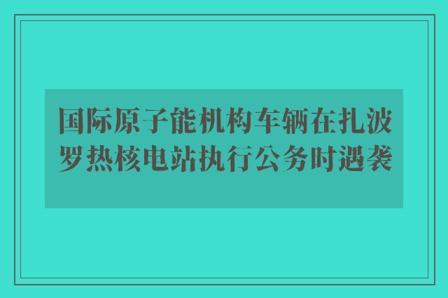 国际原子能机构车辆在扎波罗热核电站执行公务时遇袭