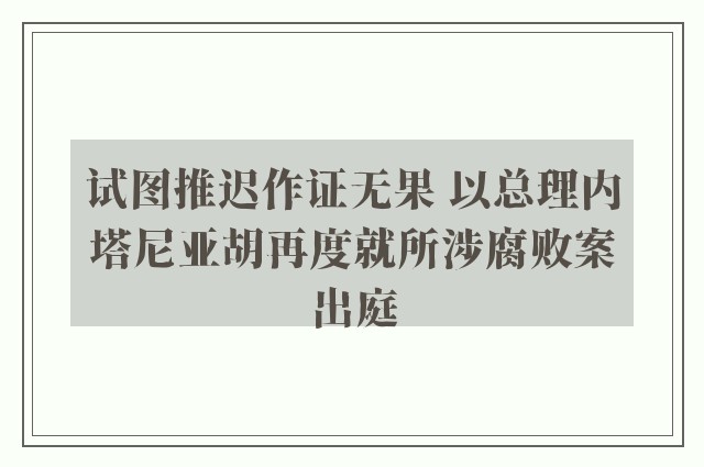 试图推迟作证无果 以总理内塔尼亚胡再度就所涉腐败案出庭