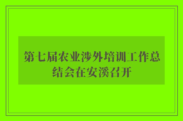 第七届农业涉外培训工作总结会在安溪召开