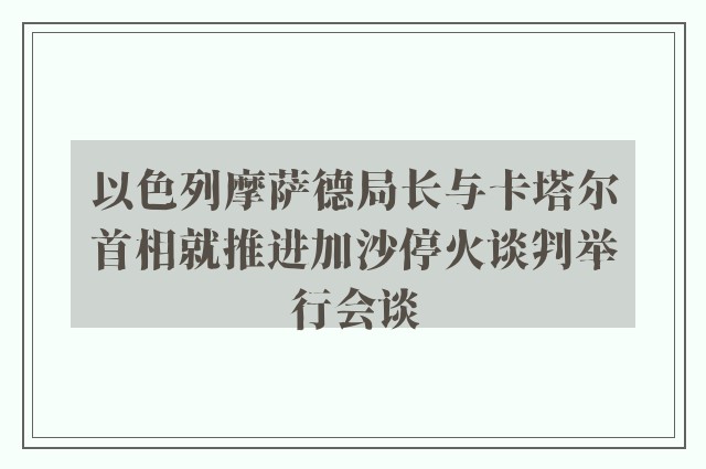 以色列摩萨德局长与卡塔尔首相就推进加沙停火谈判举行会谈